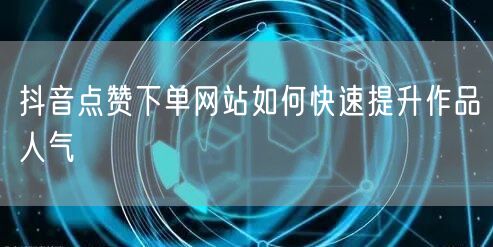 抖音点赞下单网站如何快速提升作品人气