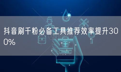 抖音刷千粉必备工具推荐效率提升300%