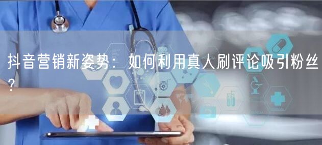 抖音营销新姿势:如何利用真人刷评论吸引粉丝?