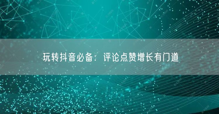 玩转抖音必备:评论点赞增长有门道