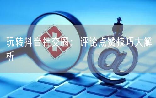 玩转抖音社交圈:评论点赞技巧大解析