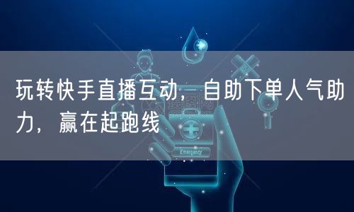 玩转快手直播互动,自助下单人气助力,赢在起跑线