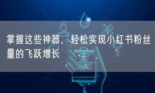 掌握这些神器，轻松实现小红书粉丝量的飞跃增长