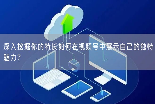 深入挖掘你的特长如何在视频号中展示自己的独特魅力?