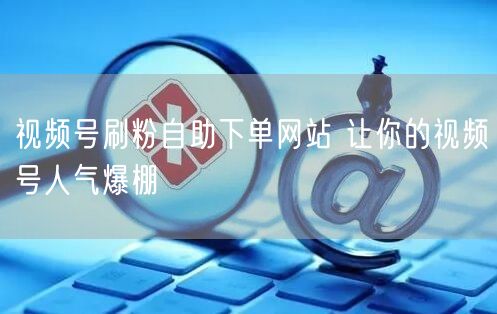 视频号刷粉自助下单网站 让你的视频号人气爆棚