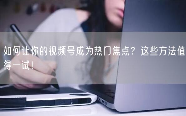 如何让你的视频号成为热门焦点？这些方法值得一试！